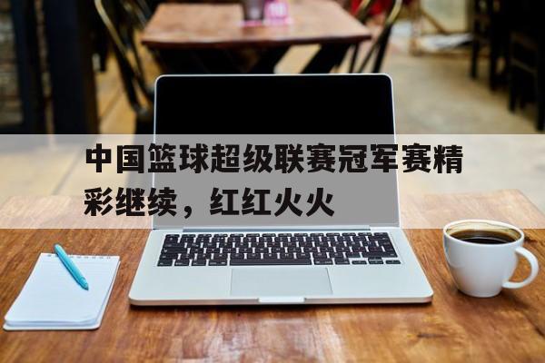中国篮球超级联赛冠军赛精彩继续,红红火火的简单介绍
