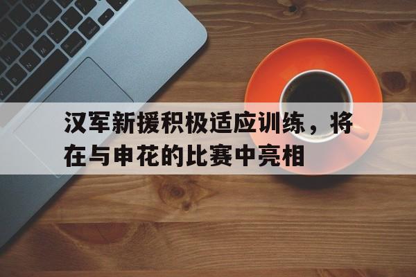 关于汉军新援积极适应训练,将在与申花的比赛中亮相的信息