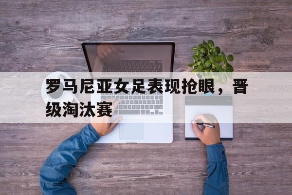 罗马尼亚女足表现抢眼,晋级淘汰赛