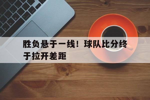 胜负悬于一线！球队比分终于拉开差距