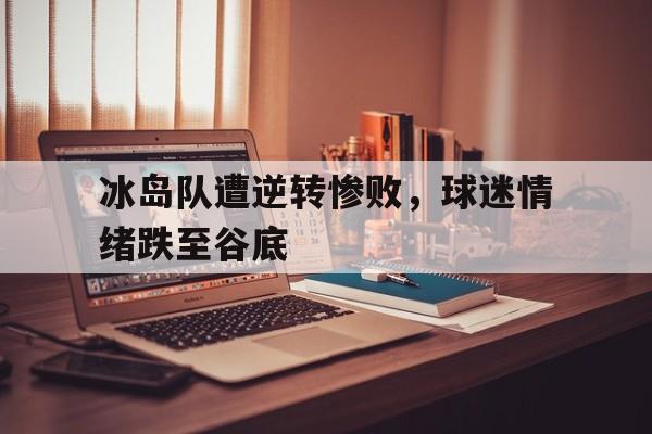 冰岛队遭逆转惨败，球迷情绪跌至谷底