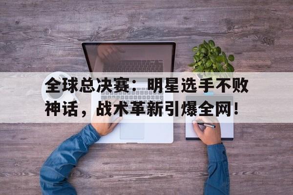 全球总决赛：明星选手不败神话，战术革新引爆全网！