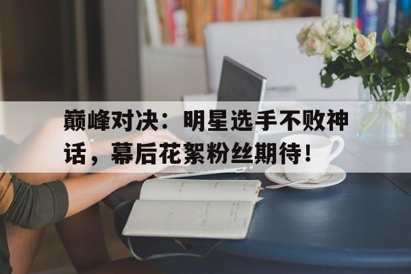 巅峰对决：明星选手不败神话，幕后花絮粉丝期待！