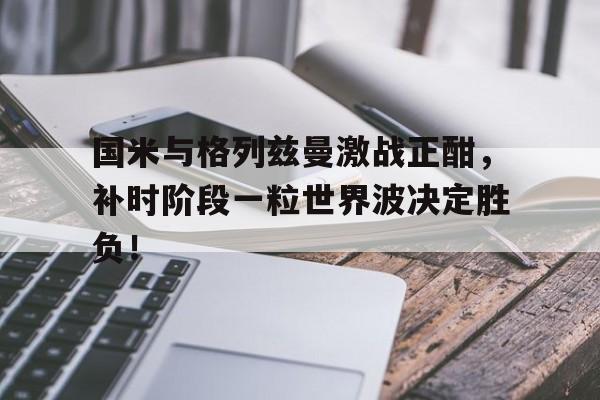 国米与格列兹曼激战正酣，补时阶段一粒世界波决定胜负！点球点球点球格罗索立功啦是谁说的