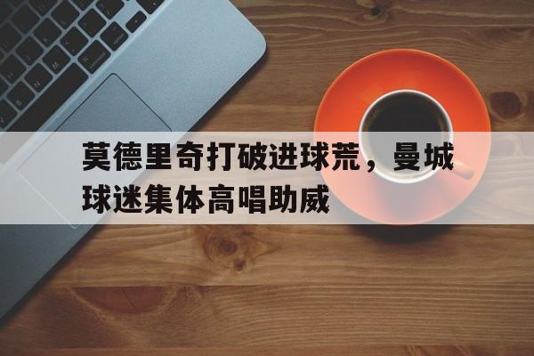 莫德里奇打破进球荒，曼城球迷集体高唱助威