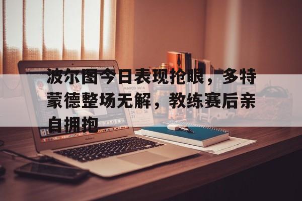 波尔图今日表现抢眼,多特蒙德整场无解,教练赛后亲自拥抱