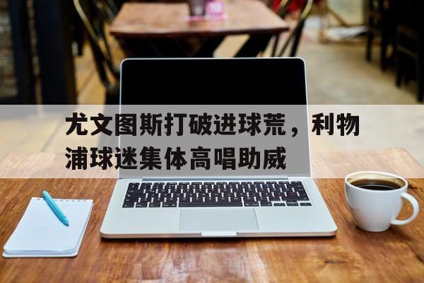 尤文图斯打破进球荒，利物浦球迷集体高唱助威